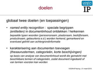 doelen
globaal twee doelen (en toepassingen)
• named entity recognition : speciale begrippen
(entiteiten) in documentinhoud ontdekken / herkennen
bepaalde typen woorden (persoonsnaam, plaatsnaam, bedrijfsnaam,
productnaam, gebeurtenis e.d.) worden herkend, gemarkeerd en
eventueel gelinkt aan achtergrondinformatie
• karakterisering aan documenten toevoegen
(thesaurustermen, categorieën, korte beschijvingen)
op basis van analyse van documentinhoud wordt die gematcht met
beschikbare termen of categorieën, zodat document ingedeeld of
van termen voorzien kan worden
VOGIN-IP-lezing - 21 maart 2019
 