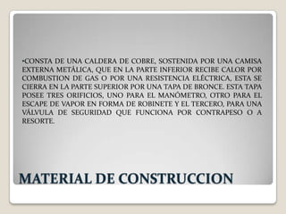 •CONSTA DE UNA CALDERA DE COBRE, SOSTENIDA POR UNA CAMISA
EXTERNA METÁLICA, QUE EN LA PARTE INFERIOR RECIBE CALOR POR
COMBUSTION DE GAS O POR UNA RESISTENCIA ELÉCTRICA, ESTA SE
CIERRA EN LA PARTE SUPERIOR POR UNA TAPA DE BRONCE. ESTA TAPA
POSEE TRES ORIFICIOS, UNO PARA EL MANÓMETRO, OTRO PARA EL
ESCAPE DE VAPOR EN FORMA DE ROBINETE Y EL TERCERO, PARA UNA
VÁLVULA DE SEGURIDAD QUE FUNCIONA POR CONTRAPESO O A
RESORTE.




MATERIAL DE CONSTRUCCION
 