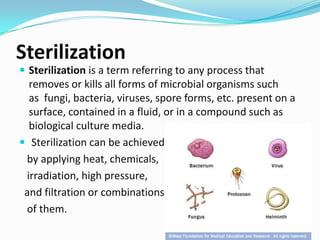 Sterilization
 Sterilization is a term referring to any process that

removes or kills all forms of microbial organisms such
as fungi, bacteria, viruses, spore forms, etc. present on a
surface, contained in a fluid, or in a compound such as
biological culture media.
 Sterilization can be achieved
by applying heat, chemicals,
irradiation, high pressure,
and filtration or combinations
of them.

 