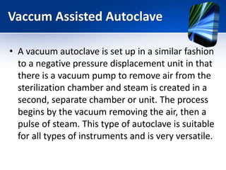 • A vacuum autoclave is set up in a similar fashion
to a negative pressure displacement unit in that
there is a vacuum pump to remove air from the
sterilization chamber and steam is created in a
second, separate chamber or unit. The process
begins by the vacuum removing the air, then a
pulse of steam. This type of autoclave is suitable
for all types of instruments and is very versatile.
Vaccum Assisted Autoclave
 