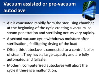 Vacuum assisted or pre-vacuum
autoclave
• Air is evacuated rapidly from the sterilising chamber
at the beginning of the cycle creating a vacuum, so
steam penetration and sterilising occurs very rapidly.
• A second vacuum cycle withdraws moisture after
sterilisation , facilitating drying of the load.
• Often, this autoclave is connected to a central boiler
of steam. They have a large capacity and are fully
automated and failsafe.
• Modern, computerised autoclaves will abort the
cycle if there is a malfunction.
 
