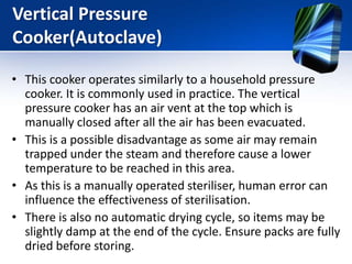 Vertical Pressure
Cooker(Autoclave)
• This cooker operates similarly to a household pressure
cooker. It is commonly used in practice. The vertical
pressure cooker has an air vent at the top which is
manually closed after all the air has been evacuated.
• This is a possible disadvantage as some air may remain
trapped under the steam and therefore cause a lower
temperature to be reached in this area.
• As this is a manually operated steriliser, human error can
influence the effectiveness of sterilisation.
• There is also no automatic drying cycle, so items may be
slightly damp at the end of the cycle. Ensure packs are fully
dried before storing.
 