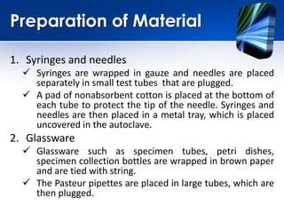 Preparation of Material
1. Syringes and needles
 Syringes are wrapped in gauze and needles are placed
separately in small test tubes that are plugged.
 A pad of nonabsorbent cotton is placed at the bottom of
each tube to protect the tip of the needle. Syringes and
needles are then placed in a metal tray, which is placed
uncovered in the autoclave.
2. Glassware
 Glassware such as specimen tubes, petri dishes,
specimen collection bottles are wrapped in brown paper
and are tied with string.
 The Pasteur pipettes are placed in large tubes, which are
then plugged.
 