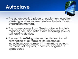 The autoclave is a piece of equipment used for
sterilizing various requirements in the lab by wet
sterilization method.
 The name comes from Greek auto-, ultimately
meaning self, and Latin clavis meaning key—a
self-locking device.
 The word sterilizing means the destruction of
elimination of all forms of life (microbial,
including spores) present in inanimate objects
by means of physical, chemical or gaseous
procedures.
Autoclave
 