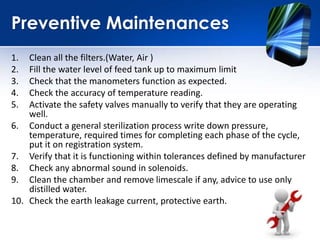 Preventive Maintenances
1. Clean all the filters.(Water, Air )
2. Fill the water level of feed tank up to maximum limit
3. Check that the manometers function as expected.
4. Check the accuracy of temperature reading.
5. Activate the safety valves manually to verify that they are operating
well.
6. Conduct a general sterilization process write down pressure,
temperature, required times for completing each phase of the cycle,
put it on registration system.
7. Verify that it is functioning within tolerances defined by manufacturer
8. Check any abnormal sound in solenoids.
9. Clean the chamber and remove limescale if any, advice to use only
distilled water.
10. Check the earth leakage current, protective earth.
 
