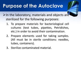 Purpose of the Autoclave
In the laboratory, materials and objects are
sterilized for the following purposes:
1. To prepare materials for bacteriological cell
cultures (test tubes, pipettes, Petridishes,
etc.) in order to avoid their contamination.
2. Prepare elements used for taking samples.
(All must be in sterile conditions: needles,
tubes, containers).
3. Sterilize contaminated material.
 