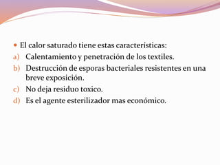  El calor saturado tiene estas características:
a) Calentamiento y penetración de los textiles.
b) Destrucción de esporas bacteriales resistentes en una
breve exposición.
c) No deja residuo toxico.
d) Es el agente esterilizador mas económico.
 