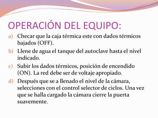 OPERACIÓN DEL EQUIPO:
a) Checar que la caja térmica este con dados térmicos
bajados (OFF).
b) Llene de agua el tanque del autoclave hasta el nivel
indicado.
c) Subir los dados térmicos, posición de encendido
(ON). La red debe ser de voltaje apropiado.
d) Después que se a llenado el nivel de la cámara,
selecciones con el control selector de ciclos. Una vez
que se halla cargado la cámara cierre la puerta
suavemente.
 