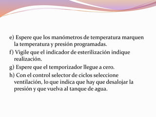 e) Espere que los manómetros de temperatura marquen
la temperatura y presión programadas.
f) Vigile que el indicador de esterilización indique
realización.
g) Espere que el temporizador llegue a cero.
h) Con el control selector de ciclos seleccione
ventilación, lo que indica que hay que desalojar la
presión y que vuelva al tanque de agua.
 
