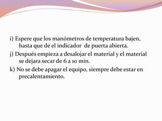 i) Espere que los manómetros de temperatura bajen,
hasta que de el indicador de puerta abierta.
j) Después empieza a desalojar el material y el material
se dejara secar de 6 a 10 min.
k) No se debe apagar el equipo, siempre debe estar en
precalentamiento.
 