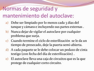 Normas de seguridad y
mantenimiento del autoclave:
a) Debe ser limpiado por lo menos cada 3 días del
tanque y cámara e incluyendo sus partes externas .
b) Nunca dejar de vigilar el autoclave por cualquier
problema que surja.
c) Cuando termine el ciclo de esterilización se le da un
tiempo de presecado, deje la puerta semi-abierta.
d) A cada paquete se le debe colocar un pedazo de cinta
testigo (con fecha del día de esterilización) .
e) El autoclave lleva una caja de circuitos que es la que
protege de cualquier corto circuito.
 