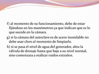 f) al momento de su funcionamiento, debe de estar
fijándose en los manómetros ya que indican que es lo
que sucede en la cámara.
g) si la cámara del autoclave es de acero inoxidable no
debe usar cloro al momento de limpiarlo.
h) si se pasa el nivel de agua del generador, abra la
válvula de drenaje hasta que baje a su nivel normal,
sino comenzara a realizar ruidos extraños.
 