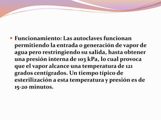  Funcionamiento: Las autoclaves funcionan
permitiendo la entrada o generación de vapor de
agua pero restringiendo su salida, hasta obtener
una presión interna de 103 kPa, lo cual provoca
que el vapor alcance una temperatura de 121
grados centígrados. Un tiempo típico de
esterilización a esta temperatura y presión es de
15-20 minutos.
 