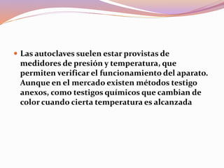  Las autoclaves suelen estar provistas de
medidores de presión y temperatura, que
permiten verificar el funcionamiento del aparato.
Aunque en el mercado existen métodos testigo
anexos, como testigos químicos que cambian de
color cuando cierta temperatura es alcanzada
 