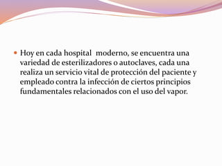  Hoy en cada hospital moderno, se encuentra una
variedad de esterilizadores o autoclaves, cada una
realiza un servicio vital de protección del paciente y
empleado contra la infección de ciertos principios
fundamentales relacionados con el uso del vapor.
 