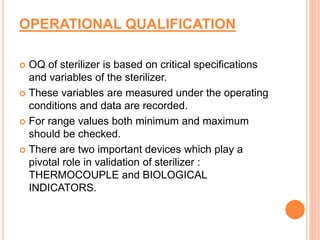 OPERATIONAL QUALIFICATION
 OQ of sterilizer is based on critical specifications
and variables of the sterilizer.
 These variables are measured under the operating
conditions and data are recorded.
 For range values both minimum and maximum
should be checked.
 There are two important devices which play a
pivotal role in validation of sterilizer :
THERMOCOUPLE and BIOLOGICAL
INDICATORS.
 