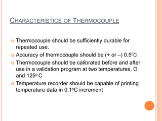 CHARACTERISTICS OF THERMOCOUPLE
 Thermocouple should be sufficiently durable for
repeated use.
 Accuracy of thermocouple should be (+ or –) 0.5o
C
 Thermocouple should be calibrated before and after
use in a validation program at two temperatures, O
and 125o C
 Temperature recorder should be capable of printing
temperature data in 0.1oC increment
 