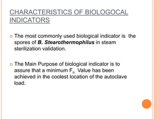 CHARACTERISTICS OF BIOLOGOCAL
INDICATORS
 The most commonly used biological indicator is the
spores of B. Stearothermophilus in steam
sterilization validation.
 The Main Purpose of biological indicator is to
assure that a minimum Fo Value has been
achieved in the coolest location of the autoclave
load.
 