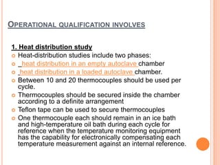 OPERATIONAL QUALIFICATION INVOLVES
1. Heat distribution study
 Heat-distribution studies include two phases:
 heat distribution in an empty autoclave chamber
 heat distribution in a loaded autoclave chamber.
 Between 10 and 20 thermocouples should be used per
cycle.
 Thermocouples should be secured inside the chamber
according to a definite arrangement
 Teflon tape can be used to secure thermocouples
 One thermocouple each should remain in an ice bath
and high-temperature oil bath during each cycle for
reference when the temperature monitoring equipment
has the capability for electronically compensating each
temperature measurement against an internal reference.
 