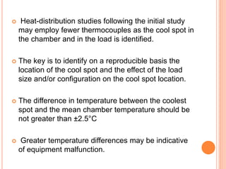 Heat-distribution studies following the initial study
may employ fewer thermocouples as the cool spot in
the chamber and in the load is identified.
 The key is to identify on a reproducible basis the
location of the cool spot and the effect of the load
size and/or configuration on the cool spot location.
 The difference in temperature between the coolest
spot and the mean chamber temperature should be
not greater than ±2.5°C
 Greater temperature differences may be indicative
of equipment malfunction.
 