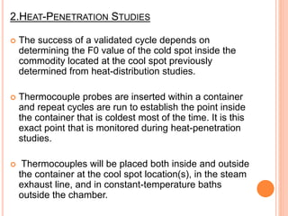 2.HEAT-PENETRATION STUDIES
 The success of a validated cycle depends on
determining the F0 value of the cold spot inside the
commodity located at the cool spot previously
determined from heat-distribution studies.
 Thermocouple probes are inserted within a container
and repeat cycles are run to establish the point inside
the container that is coldest most of the time. It is this
exact point that is monitored during heat-penetration
studies.
 Thermocouples will be placed both inside and outside
the container at the cool spot location(s), in the steam
exhaust line, and in constant-temperature baths
outside the chamber.
 