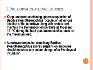 3.BIOLOGICAL CHALLENGE STUDIES
 Keep ampoules containing spores suspension of
Bacillus stearothermophilus population at various
location of the autoclave along with probes and
maintain the sterilization temperature at 15psi and
121°C during the heat penetration studies, once on
the maximum load.
 Autoclaved ampoules containing Bacillus
stearothermophilus spores suspension ampoules
should not show any colour change after five days of
incubation.
 