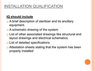 INSTALLATION QUALIFICATION
IQ should include
 A brief description of sterilizer and its ancillary
equipment.
 A schematic drawing of the system
 List of other associated drawings like structural and
layout drawings and electrical schematics.
 List of detailed specifications
 Attestation sheets stating that the system has been
properly installed
 