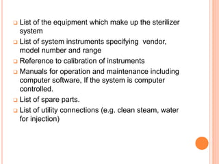  List of the equipment which make up the sterilizer
system
 List of system instruments specifying vendor,
model number and range
 Reference to calibration of instruments
 Manuals for operation and maintenance including
computer software, If the system is computer
controlled.
 List of spare parts.
 List of utility connections (e.g. clean steam, water
for injection)
 