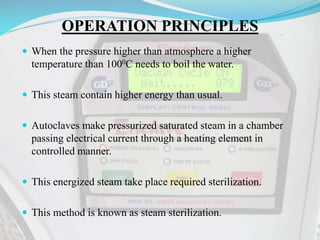 OPERATION PRINCIPLES
 When the pressure higher than atmosphere a higher
temperature than 1000C needs to boil the water.
 This steam contain higher energy than usual.
 Autoclaves make pressurized saturated steam in a chamber
passing electrical current through a heating element in
controlled manner.
 This energized steam take place required sterilization.
 This method is known as steam sterilization.
 