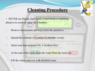 Cleaning Procedure
 NEVER use bleach, steel wool, a steel brush or anything
abrasive to scrub or clean the Chamber.
1. Remove instruments and trays from the autoclave.
2. Spread the contents of a packet in chamber evenly.
3. Select and start program No. 1 (without dry).
4. At the end of the cycle drain the water from the reservoir.
5. Fill the water reservoir with distilled water.
 