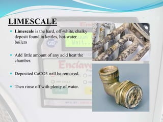 LIMESCALE
 Limescale is the hard, off-white, chalky
deposit found in kettles, hot-water
boilers
 Add little amount of any acid heat the
chamber.
 Deposited CaCO3 will be removed.
 Then rinse off with plenty of water.
 