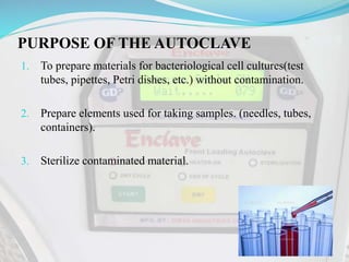 PURPOSE OF THE AUTOCLAVE
1. To prepare materials for bacteriological cell cultures(test
tubes, pipettes, Petri dishes, etc.) without contamination.
2. Prepare elements used for taking samples. (needles, tubes,
containers).
3. Sterilize contaminated material.
 