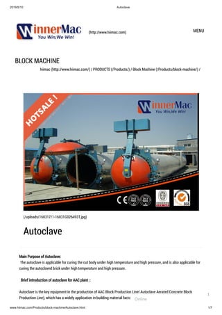 2019/5/10 Autoclave
www.hiimac.com/Products/block-machine/Autoclave.html 1/7
(http://www.hiimac.com) MENU
BLOCK MACHINE
hiimac (http://www.hiimac.com/) / PRODUCTS (/Products/) / Block Machine (/Products/block-machine/) /
Main Purpose of Autoclave:
 The autoclave is applicable for curing the cut body under high temperature and high pressure, and is also applicable for
curing the autoclaved brick under high temperature and high pressure.
  Brief introduction of autoclave for AAC plant：
Autoclave is the key equipment in the production of AAC Block Production Line( Autoclave Aerated Concrete Block
Production Line), which has a widely application in building material factory to autoclaved cure different kinds of building
(/uploads/160317/1-16031G026493T.jpg)
Autoclave
Online
1
 