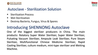 Autoclave - Sterilization Solution
 Sterilization Process
 Wet Sterilization
 Destroy Bacteria, Fungus, Virus & Spores
Introducing SHENNONG Autoclave
One of the biggest sterilizer producers in China. The main
products: Rotatory Super Water Sterilizer, Super Water Sterilizer,
Pulsating Vacuum Sterilizer, Ampoule Leak Sterilizer, Pure Steam
Sterilizer, Multifunctional Chinese Medicine Sterilizer, Rapid
Cooling Sterilizer, culture medium, mini-type sterilizer and Wetting
Machine.
 