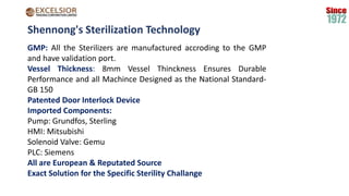 Shennong's Sterilization Technology
GMP: All the Sterilizers are manufactured accroding to the GMP
and have validation port.
Vessel Thickness: 8mm Vessel Thinckness Ensures Durable
Performance and all Machince Designed as the National Standard-
GB 150
Patented Door Interlock Device
Imported Components:
Pump: Grundfos, Sterling
HMI: Mitsubishi
Solenoid Valve: Gemu
PLC: Siemens
All are European & Reputated Source
Exact Solution for the Specific Sterility Challange
 