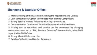 Shennong & Excelsior Offers:
1. Manufacturing of the Machine matching the regulations and Quality
2. Cost compatibility, Option to compete with existing Competitors
3. Strong Service Team to follow up with any Service Issue.
4. Documentation Quality and Technical Support with the Sterilizers.
5. Pricing can be optimized and quality can be developed by changing
component sources i.e.: PLC, Siemens Germany/ Siemens India, Mitsubishi
Japan/ Mitsubishi China
6. Strong Market Reference Like
7. Excelsior's Quality and Market Reference.
 