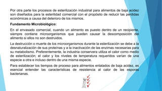Por otra parte los procesos de esterilización industrial para alimentos de baja acidez
son diseñados para la esterilidad comercial con el propósito de reducir las perdidas
económicas a causa del deterioro de los mismos.
Fundamento Microbiológico:
En el envasado comercial, cuando un alimento es puesto dentro de un recipiente,
siempre contiene microorganismos que pueden causar la descomposición del
alimento si ellos no son destruidos.
La destrucción o muerte de los microorganismos durante la esterilización se debe a la
desnaturalización de sus proteínas y a la inactivación de las enzimas necesarias para
su metabolismo. Preferentemente, la industria conservera utiliza el calor como medio
de esterilización; el calor y los niveles de temperatura requeridos varían de una
especie a otra e incluso dentro de una misma especie.
Para establecer los tiempos de proceso para alimentos enlatados de baja acidez, es
esencial entender las características de resistencia al calor de las esporas
bacterianas.
 