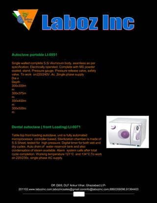 Autoclave portable LI-0051
Single walled complete S.S/ Aluminum body, seamless as per
specification. Electrically operated. Complete with MS powder
coated stand, Pressure gauge, Pressure release valve, safety
valve. To work on220/240V ,Ac ,Single phase supply
Dia x
Depth
300x300m
m
300x375m
m
350x400m
m
300x500m
m
Dental autoclave ( front Loading) LI-0071
Table top front loading autoclave, unit is fully automated
microprocessor controller based. Sterilization chamber is made of
S.S Sheet, tested for high pressure. Digital timer for both wet and
dry cycles. Auto drain of water reservoir tank and also
condensation of steam available. Alarm system calls after total
cycle completion. Working temperature 121°C and 134°C.To work
on 220/230v, single phase AC supply.
Off: D8/6, DLF Ankur Vihar, Ghaziabad,U.P-
201102,www.labozinc.com,labozincsales@gmail.cominfo@labozinc.com,8860356096,91364403
69
1
 