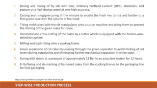 STEP-WISE PRODUCTION PROCESS
https://www.greenblock.co.in/green-aac-block-brochure.pdf
1. Dosing and mixing of fly ash wit...