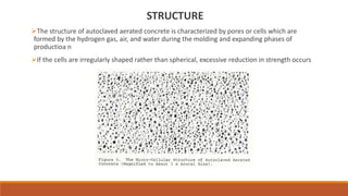STRUCTURE
The structure of autoclaved aerated concrete is characterized by pores or cells which are
formed by the hydroge...