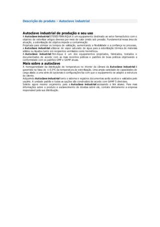 Descrição do produto - Autoclave industrial
Autoclave industrial de produção e seu uso
A Autoclave industrial STERIS FINN-AQUA é um equipamento destinado ao setor farmacêutico com o
objetivo de esterilizar artigos diversos por meio de calor úmido sob pressão. Fundamental nessa área de
atuação, a esterilização de objetos impede a contaminação.
Projetada para otimizar os tempos de validação, aumentando a flexibilidade e a confiança no processo,
a Autoclave industrial utiliza-se de vapor saturado de água para a esterilização térmica de materiais
sólidos ou líquidos tanto em recipientes ventilados como herméticos.
A Autoclave industrial Finn-Aqua é um dos equipamentos projetados, fabricados, testados e
documentados de acordo com as mais recentes práticas e padrões de boas práticas objetivando a
conformidade com os padrões GMP e GAMP atuais.
Mais sobre a autoclave
A homogeneidade da distribuição de temperatura no interior da câmara da Autoclave industrial é
garantida na faixa de ± 0,5ºC da temperatura de esterilização. Uma ampla variedade de capacidades de
carga aliada a uma série de opcionais e configurações faz com que o equipamento se adapte a estrutura
do cliente.
Adquirindo Autoclave industrial tanto o sistema e registros documentais serão aceitos e validados pelo
usuário. A unidade padrão e todas as opções são construídos de acordo com GAMP 5 diretrizes.
Solicite agora mesmo orçamento para a Autoclave industrial acessando o link abaixo. Para mais
informações sobre o produto e esclarecimento de dúvidas sobre ele, contate diretamente a empresa
responsável pela sua distribuição.
 