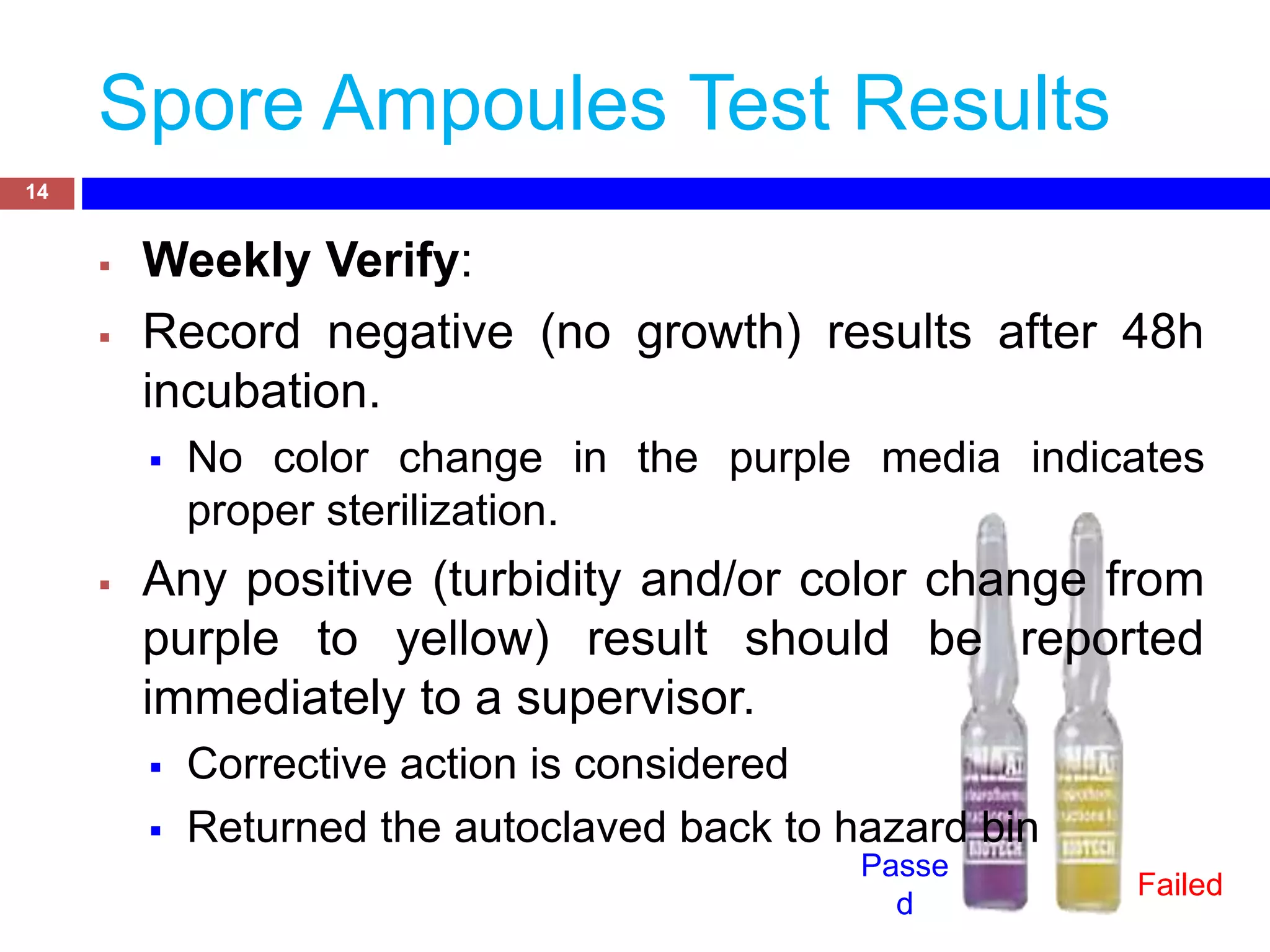 Spore Ampoules Test Results
 Weekly Verify:
 Record negative (no growth) results after 48h
incubation.
 No color change in the purple media indicates
proper sterilization.
 Any positive (turbidity and/or color change from
purple to yellow) result should be reported
immediately to a supervisor.
 Corrective action is considered
 Returned the autoclaved back to hazard bin
14
Passe
d
Failed
 