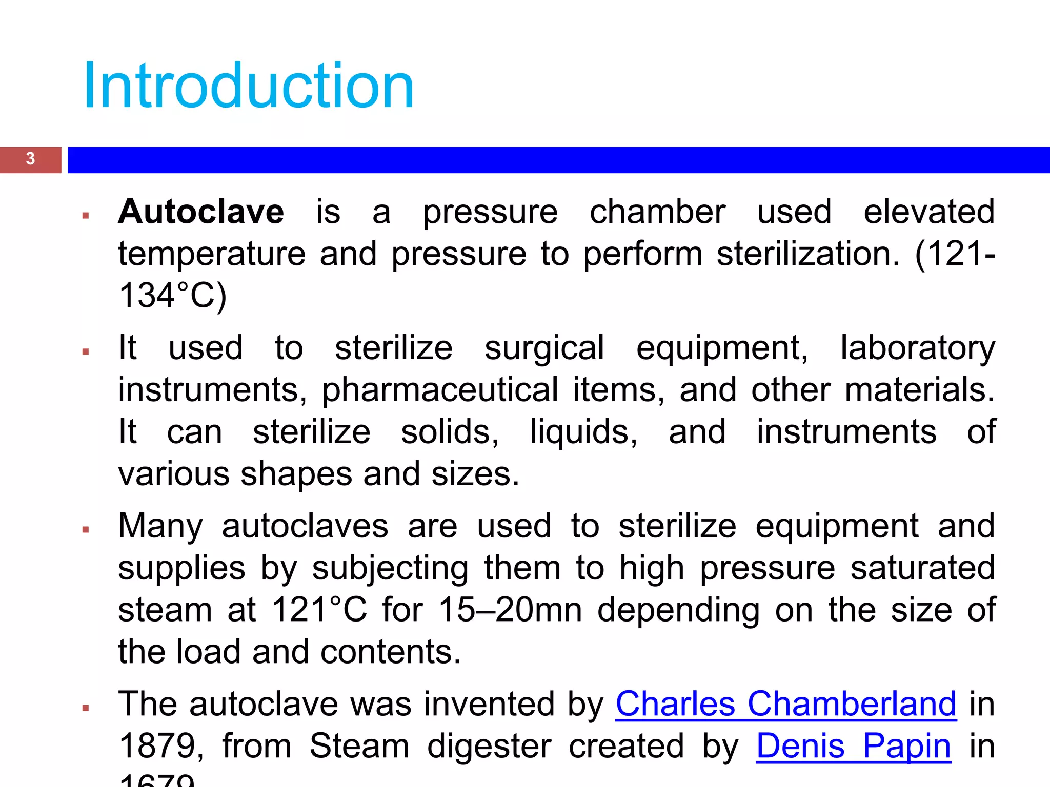 Introduction
3
 Autoclave is a pressure chamber used elevated
temperature and pressure to perform sterilization. (121-
134°C)
 It used to sterilize surgical equipment, laboratory
instruments, pharmaceutical items, and other materials.
It can sterilize solids, liquids, and instruments of
various shapes and sizes.
 Many autoclaves are used to sterilize equipment and
supplies by subjecting them to high pressure saturated
steam at 121°C for 15–20mn depending on the size of
the load and contents.
 The autoclave was invented by Charles Chamberland in
1879, from Steam digester created by Denis Papin in
 