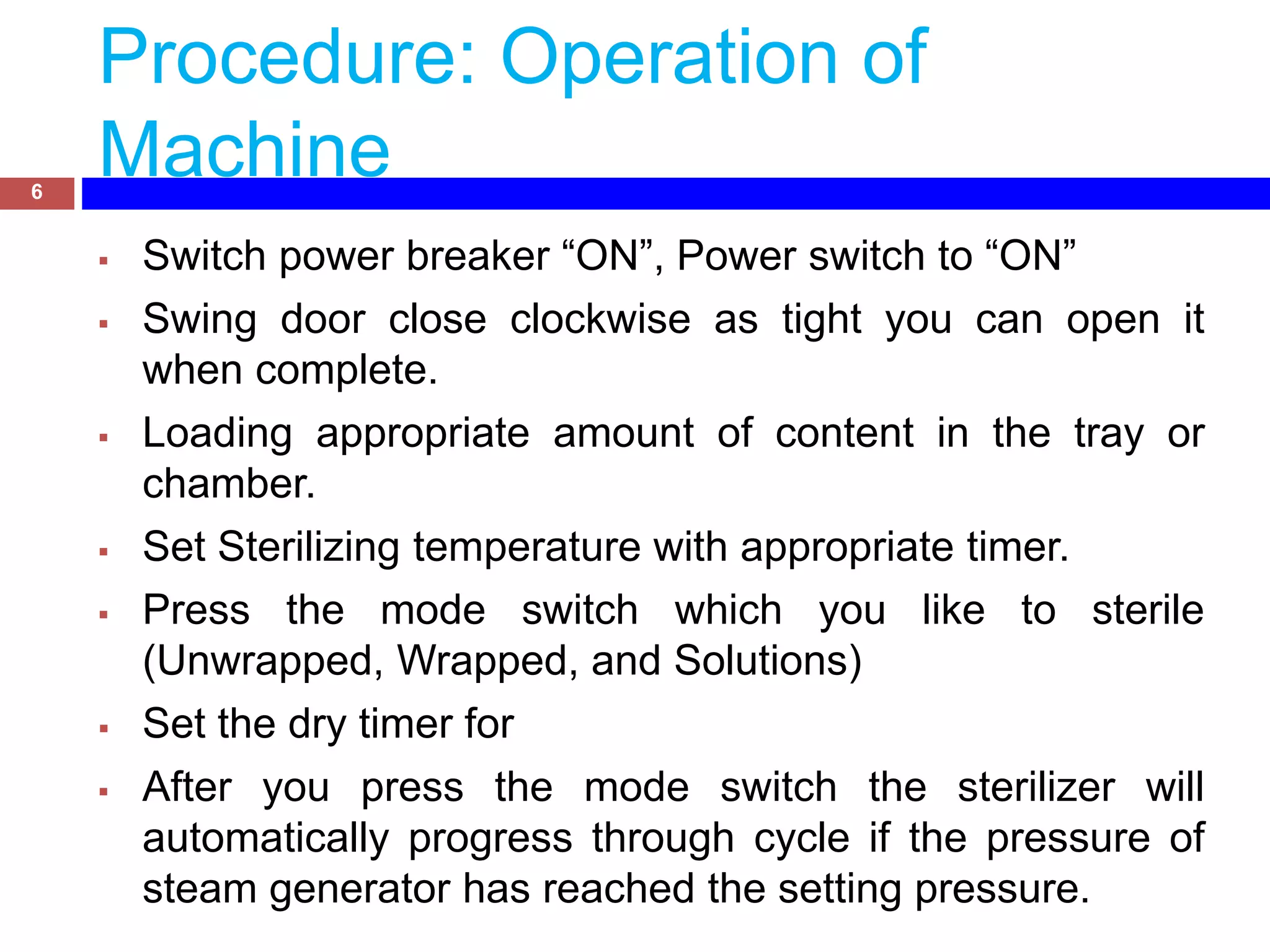 Procedure: Operation of
Machine
 Switch power breaker “ON”, Power switch to “ON”
 Swing door close clockwise as tight you can open it
when complete.
 Loading appropriate amount of content in the tray or
chamber.
 Set Sterilizing temperature with appropriate timer.
 Press the mode switch which you like to sterile
(Unwrapped, Wrapped, and Solutions)
 Set the dry timer for
 After you press the mode switch the sterilizer will
automatically progress through cycle if the pressure of
steam generator has reached the setting pressure.
6
 