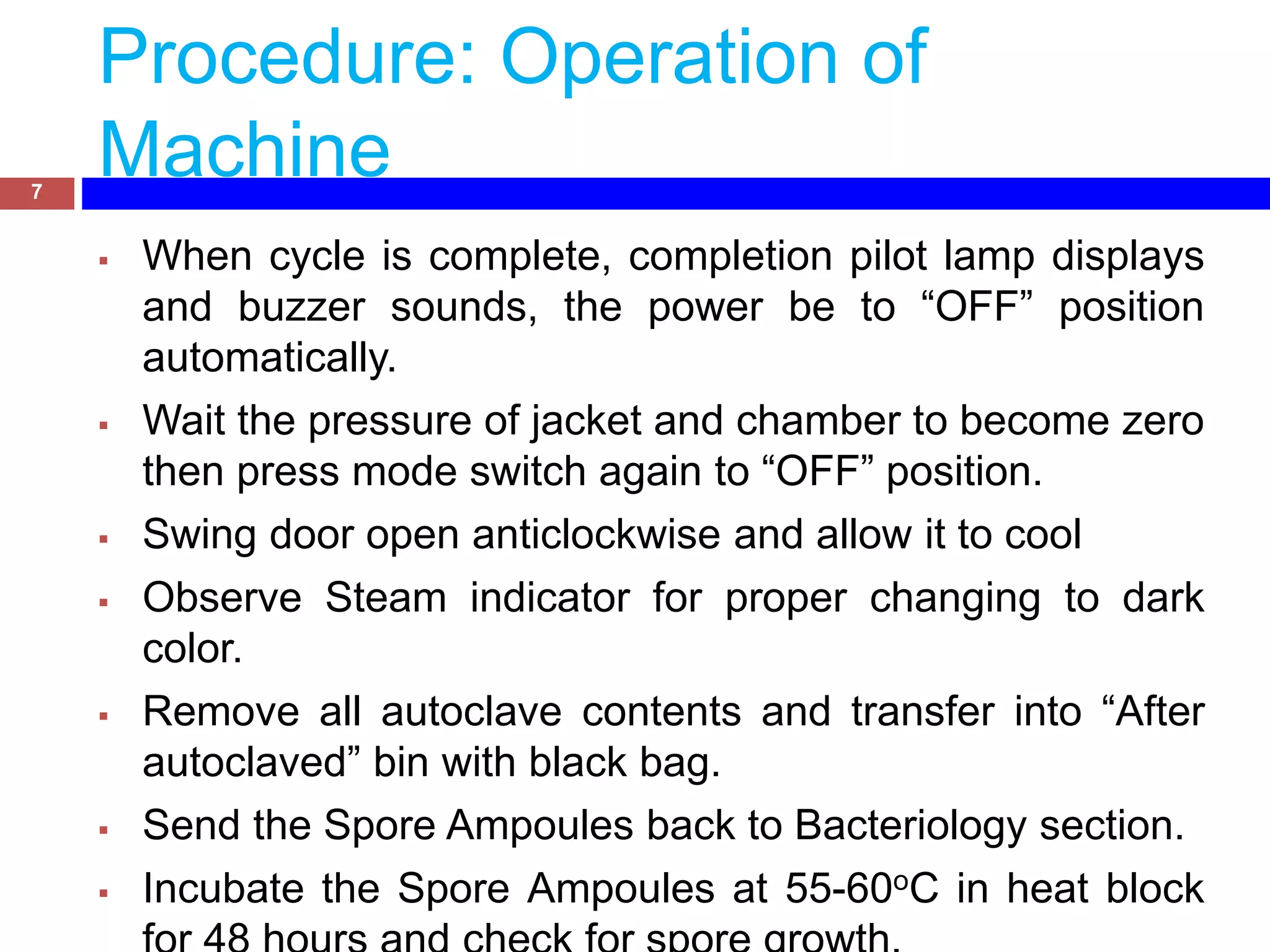 Procedure: Operation of
Machine7
 When cycle is complete, completion pilot lamp displays
and buzzer sounds, the power be to “OFF” position
automatically.
 Wait the pressure of jacket and chamber to become zero
then press mode switch again to “OFF” position.
 Swing door open anticlockwise and allow it to cool
 Observe Steam indicator for proper changing to dark
color.
 Remove all autoclave contents and transfer into “After
autoclaved” bin with black bag.
 Send the Spore Ampoules back to Bacteriology section.
 Incubate the Spore Ampoules at 55-60oC in heat block
 