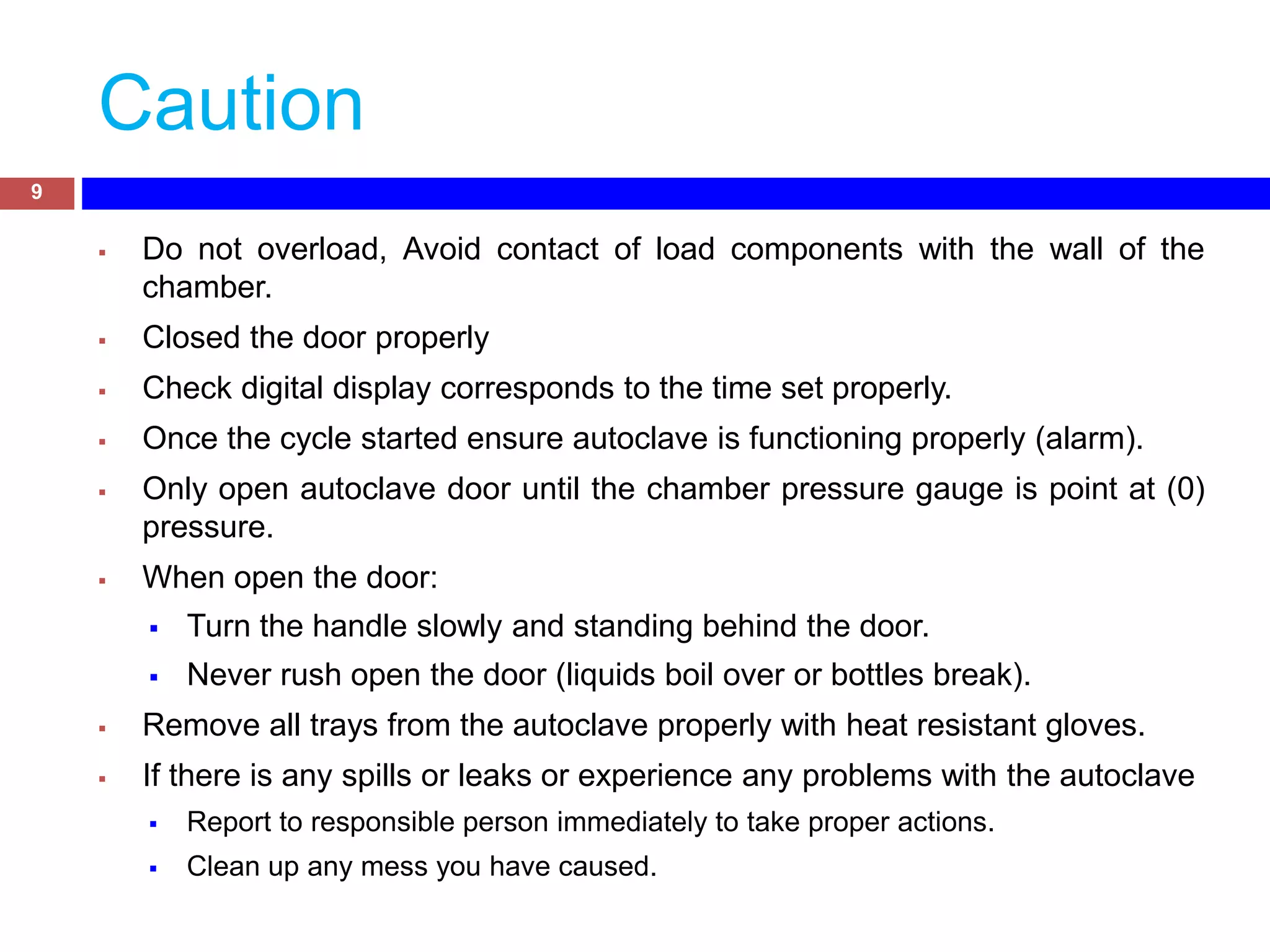 Caution
 Do not overload, Avoid contact of load components with the wall of the
chamber.
 Closed the door properly
 Check digital display corresponds to the time set properly.
 Once the cycle started ensure autoclave is functioning properly (alarm).
 Only open autoclave door until the chamber pressure gauge is point at (0)
pressure.
 When open the door:
 Turn the handle slowly and standing behind the door.
 Never rush open the door (liquids boil over or bottles break).
 Remove all trays from the autoclave properly with heat resistant gloves.
 If there is any spills or leaks or experience any problems with the autoclave
 Report to responsible person immediately to take proper actions.
 Clean up any mess you have caused.
9
 