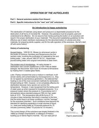 Howard Judelson 6/28/04
Chamberland (1851-1908),
inventor of the autoclave
Papin's steamcooker
OPERATION OF THE AUTOCLAVES
Part 1. General autoclave wisdom from Howard
Part 2. Specific instructions for the "new" and "old" autoclaves
An introduction to happy autoclaving
The sterilization of materials using steam and pressure is a dependable procedure for the
destruction of all forms of microbial life. However, the autoclave must be properly used and
understood to be effective. Do not assume that merely pushing the button on an autoclave will
result in the proper sterilization of your materials! This document establishes guidelines for the
effective use of steam sterilizers (autoclaves) for the decontamination of cultures and other
materials, for preparing sterile supplies, and for the safe operation of the autoclave. But let's start
off with some history!
History of autoclaving
Ancient history. 1450 B.C.E. Moses (or whomever) wrote in
the books of Leviticus, Numbers and Deuteronomy the first
sanitary code, involving the purification of materials by fire and
boiling water. Later, around, 460-377 B.C.E., Hippocrates
poured boiling water onto surgical instruments to clean them.
The modern era of microbiology. An early pioneer in
sterilization was Lazzaro Spallanzani (1729-1799) an Italian
biologist. He discovered that it took 30 minutes to kill bacteria
by heating them in sealed glass flasks.
Later, Pasteur showed that once a medium is sterilized, it will
remain sterile until contaminated by microorganisms (i.e., they
do not appear by spontaneous generation.). He believed that
heating is one of the most convenient methods for sterilization.
Simple boiling at 100C, however, is not completely effective for
sterilization because many spores can survive this
temperature. However, it was recognized that the boiling point
of water goes up when exposed to increased pressures. In a
pressure cooker where the pressure is 15 pounds/sq inch (1
atmosphere) above standard pressure (760 mm Hg), water
boils at 121C. This temperature kills all life forms in 15
minutes or less (remember that what is important is the time
that the entire liquid is at these conditionsÑnot the "average"
for the autoclave chamber). Such conditions have become the
standard for sterilizing apparatus or small volumes of liquid:
i.e., treat over boiling water at 15 pounds pressure for 15
minutes (commonly called "15 pounds for 15 minutes").
The current design of the autoclave was largely finalized in the
1880s by Charles Chamberland, a colleague of Pasteur,
building up on Denis Papin's marmite. You can read part of
 