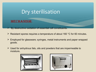 Dry sterilisation
MechanisM:
 By destructive oxidation of essential cell constituents.
 Resistant spores requires a temperature of about 160 °C for 60 minutes.
 Employed for glassware; syringes, metal instruments and paper wrapped
goods.
 Used for anhydrous fats, oils and powders that are impermeable to
moisture.

 