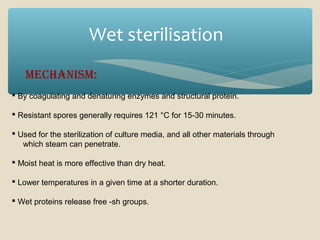 Wet sterilisation
MechanisM:
 By coagulating and denaturing enzymes and structural protein.
 Resistant spores generally requires 121 °C for 15-30 minutes.
 Used for the sterilization of culture media, and all other materials through
which steam can penetrate.
 Moist heat is more effective than dry heat.
 Lower temperatures in a given time at a shorter duration.
 Wet proteins release free -sh groups.

 