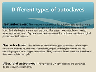 Different types of autoclaves
Heat autoclaves: The most common source for autoclaving is heating. Here
the autoclaves should maintain a temperature of at least 246 degrees for half an
hour. Both dry heat or steam heat are used. For steam heat autoclaves, heated
water vapors are used. Dry heat autoclaves are used for moisture sensitive surgical
products or instruments.

Gas autoclaves: Also known as chemicalves, gas autoclaves use a vapor
solution to sterilize its contents. Formaldehyde gas and Ethylene oxide are the
sterilizing agents used in gas autoclaves. They consume lesser heat and take lesser
time to complete the cycle.

Ultraviolet autoclaves: They produce UV light that kills the unwanted
disease causing organisms.

 